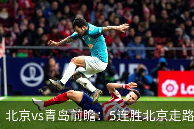 北京vs青岛前瞻：5连胜北京走路带风，刘维伟想爆冷难上加难