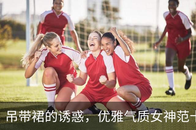 吊带裙的诱惑，优雅气质女神范十足
