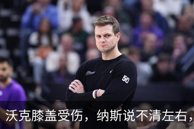 沃克膝盖受伤，纳斯说不清左右，76人再添伤情