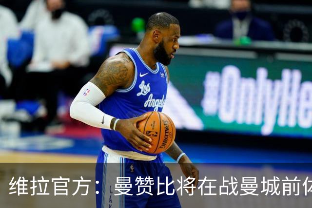 维拉官方：曼赞比将在战曼城前体测，万-比萨卡、鲁杰里和奥纳纳继续缺阵