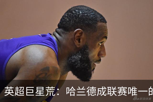 英超巨星荒：哈兰德成联赛唯一的全球顶级门面