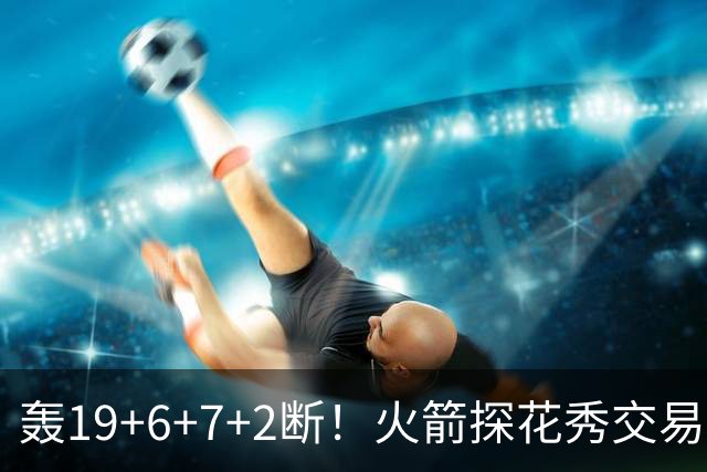 轰19+6+7+2断！火箭探花秀交易价值陡增？或化身非卖品，对标当年库里