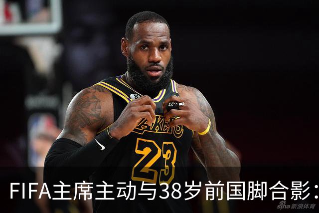 FIFA主席主动与38岁前国脚合影：我特别希望中国男足能进世界杯