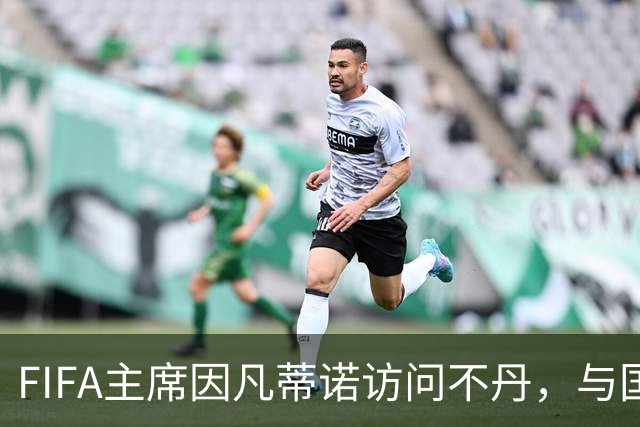 FIFA主席因凡蒂诺访问不丹，与国王一对一会晤并考察足球发展