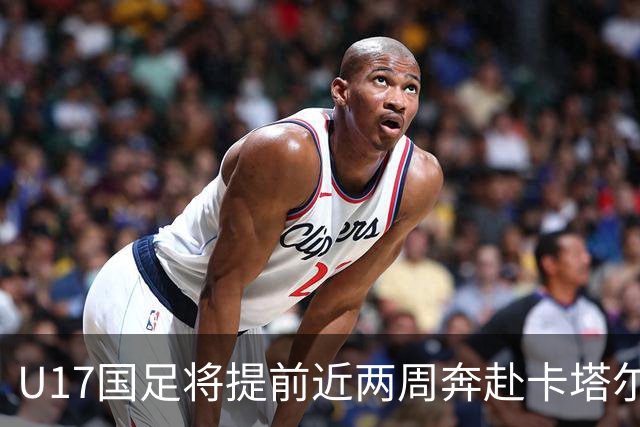 U17国足将提前近两周奔赴卡塔尔备战世界杯